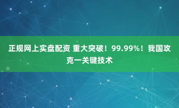 正规网上实盘配资 重大突破！99.99%！我国攻克一关键技术
