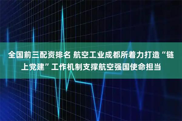 全国前三配资排名 航空工业成都所着力打造“链上党建”工作机制支撑航空强国使命担当
