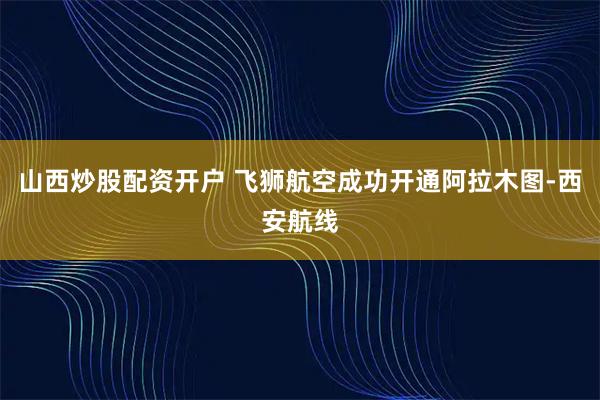 山西炒股配资开户 飞狮航空成功开通阿拉木图-西安航线