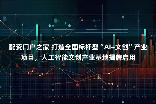配资门户之家 打造全国标杆型“AI+文创”产业项目，人工智能文创产业基地揭牌启用